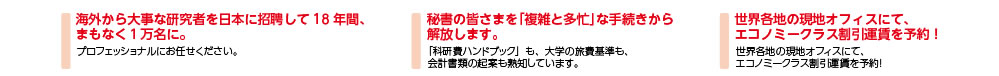 海外から大事な研究者を日本に招聘して18年間、まもなく１万名に。／秘書の皆さまを「複雑と多忙」な手続きから解放します。／世界各地の現地オフィスにて、エコノミークラス割引運賃を予約！