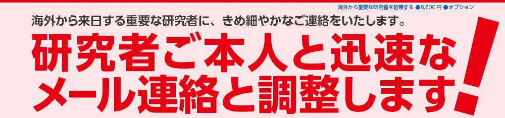 海外から来日する重要な研究者に、きめ細やかなご連絡をいたします。研究者ご本人と迅速なメール連絡と調整します！