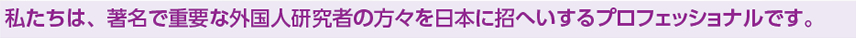 私たちは、著名で重要な外国人研究者の方々を日本に招へいするプロフェッショナルです。