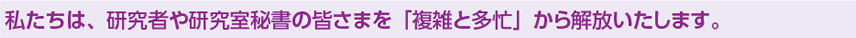 私たちは、研究者や研究室秘書の皆さまを「複雑と多忙」から解放いたします。